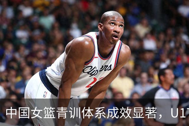 中国女篮青训体系成效显著，U17女篮创十年最佳战绩