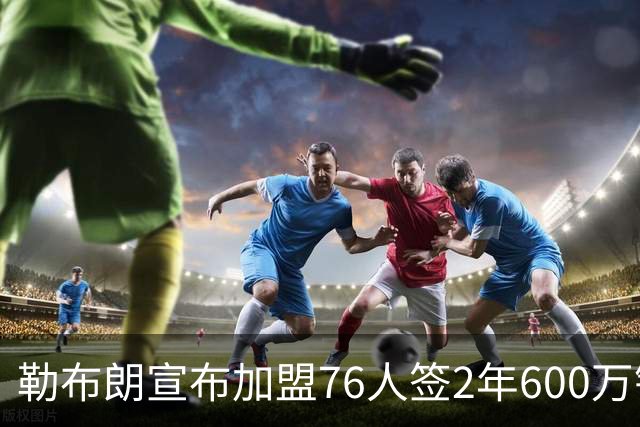 勒布朗宣布加盟76人签2年600万镑合同：原以为最后一战，坦言“还能给更多”