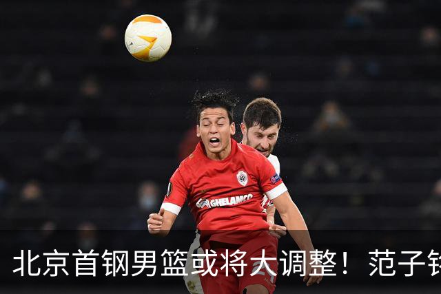 北京首钢男篮或将大调整！范子铭拒绝离队，赵睿发表意见，三外援逐渐清晰
