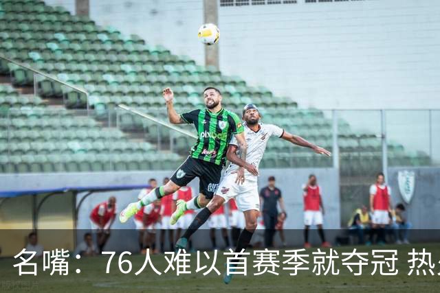 名嘴：76人难以首赛季就夺冠 热火三巨头当时都磨合了小两年
