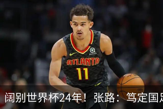 阔别世界杯24年！张路：笃定国足2034年能回归 2038年或能小组出线
